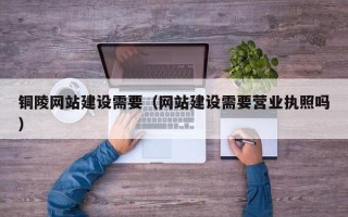 汉川铜陵网站建设需要（网站建设需要营业执照吗）