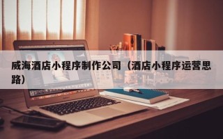 汉川威海酒店小程序制作公司（酒店小程序运营思路）