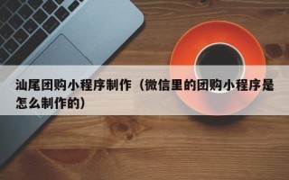 汉川汕尾团购小程序制作（微信里的团购小程序是怎么制作的）
