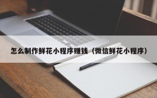 汉川怎么制作鲜花小程序赚钱（微信鲜花小程序）